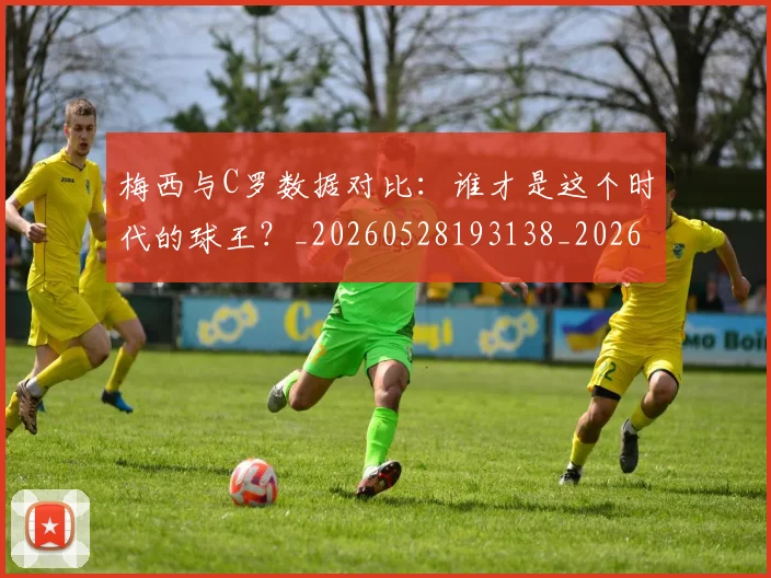梅西与C罗数据对比：谁才是这个时代的球王？_20260528193138_20260731180135